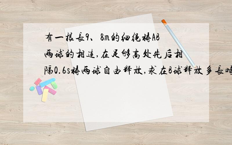 有一根长9、8m的细绳将AB两球的相连,在足够高处先后相隔0.6s将两球自由释放,求在B球释放多长时间,连接AB两球的细