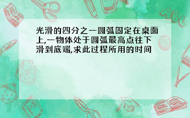 光滑的四分之一圆弧固定在桌面上,一物体处于圆弧最高点往下滑到底端,求此过程所用的时间