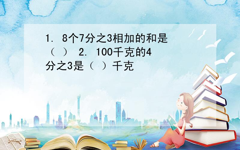 1. 8个7分之3相加的和是（ ） 2. 100千克的4分之3是（ ）千克