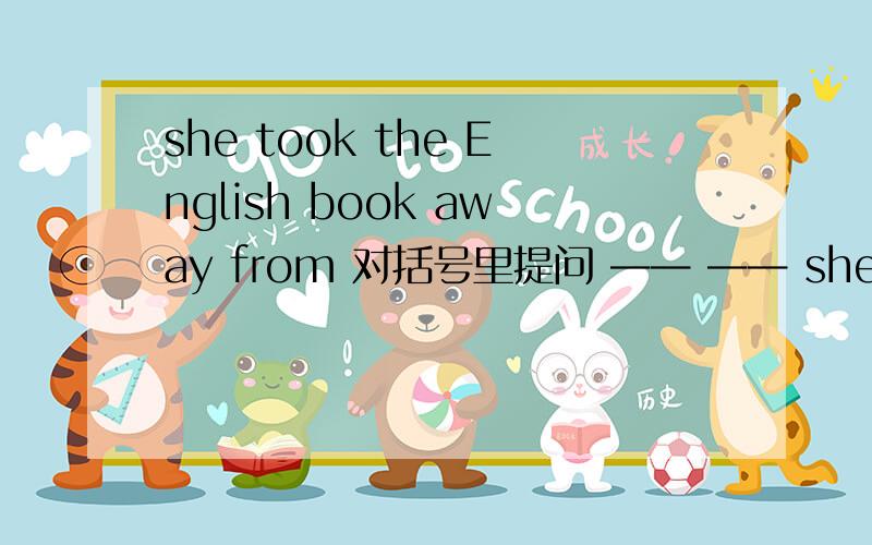 she took the English book away from 对括号里提问 —— —— she——the En