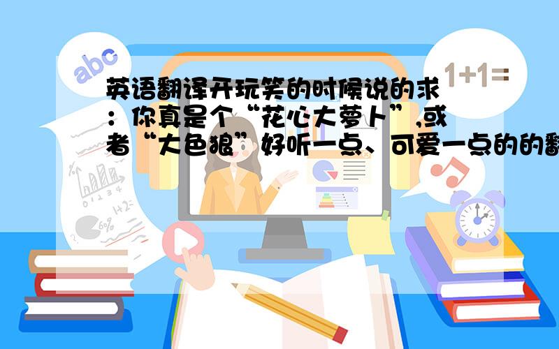 英语翻译开玩笑的时候说的求 ：你真是个“花心大萝卜”,或者“大色狼”好听一点、可爱一点的的翻译要怎么说?