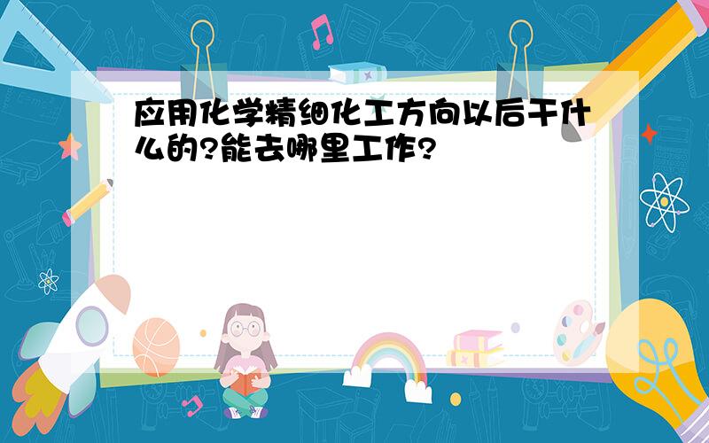 应用化学精细化工方向以后干什么的?能去哪里工作?