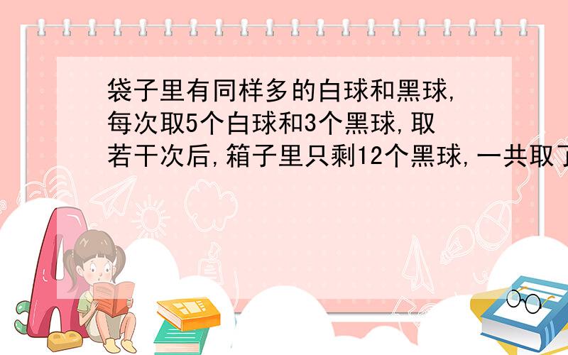 袋子里有同样多的白球和黑球,每次取5个白球和3个黑球,取若干次后,箱子里只剩12个黑球,一共取了多少次