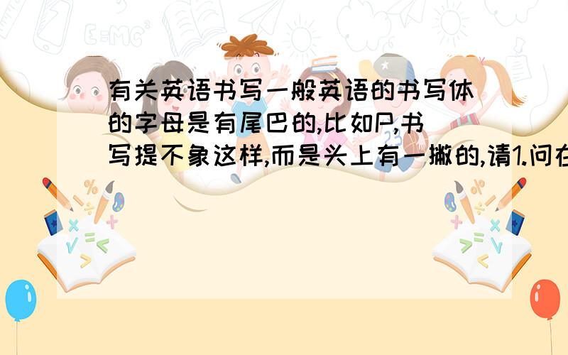 有关英语书写一般英语的书写体的字母是有尾巴的,比如P,书写提不象这样,而是头上有一撇的,请1.问在考试书写是需要包这样的