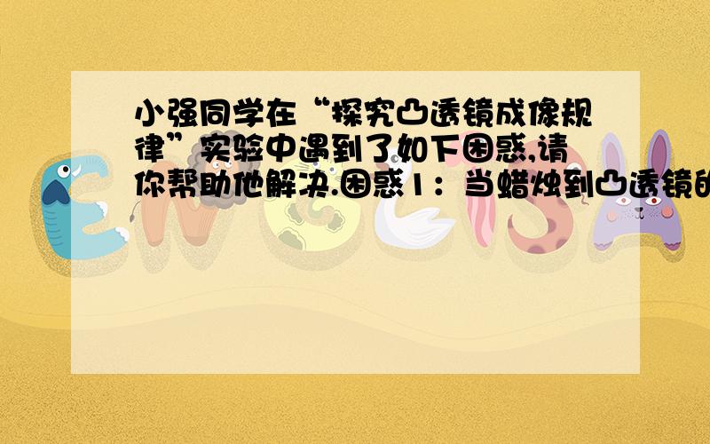 小强同学在“探究凸透镜成像规律”实验中遇到了如下困惑,请你帮助他解决.困惑1：当蜡烛到凸透镜的距离大