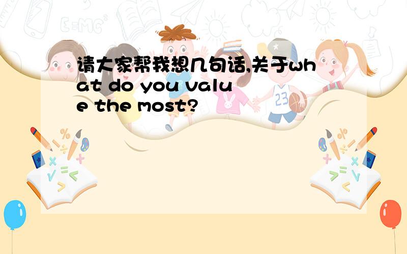 请大家帮我想几句话,关于what do you value the most?