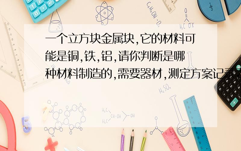 一个立方块金属块,它的材料可能是铜,铁,铝,请你判断是哪种材料制造的,需要器材,测定方案记录表格