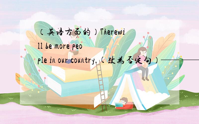 （英语方面的）Therewill be more people in our country.(改为否定句）—— ——