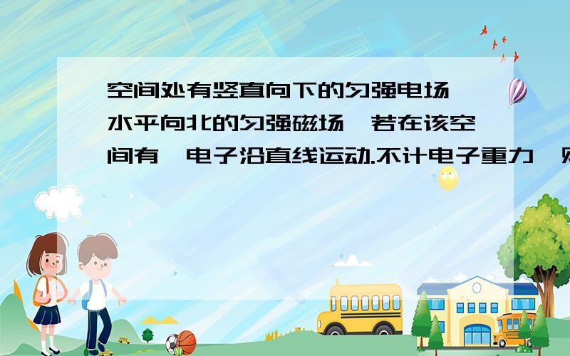 空间处有竖直向下的匀强电场,水平向北的匀强磁场,若在该空间有一电子沿直线运动.不计电子重力,则该电子的运动方向不可能是（