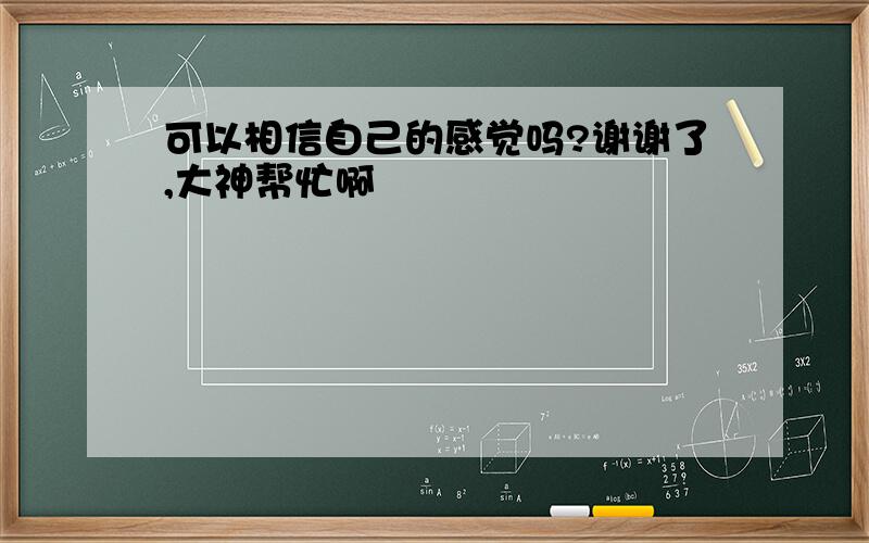 可以相信自己的感觉吗?谢谢了,大神帮忙啊