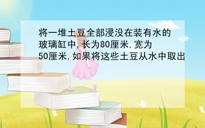 将一堆土豆全部浸没在装有水的玻璃缸中,长为80厘米,宽为50厘米,如果将这些土豆从水中取出