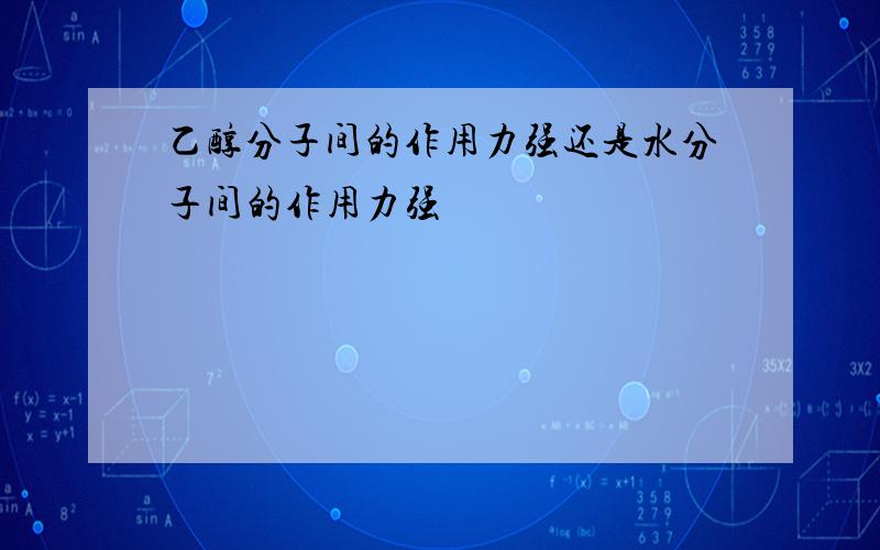 乙醇分子间的作用力强还是水分子间的作用力强