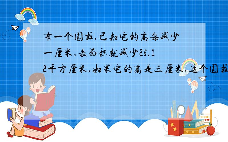 有一个圆柱,已知它的高每减少一厘米,表面积就减少25.12平方厘米,如果它的高是三厘米,这个圆柱的体积是多少立方厘米?