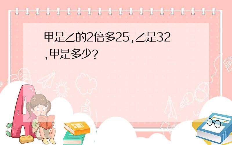 甲是乙的2倍多25,乙是32,甲是多少?