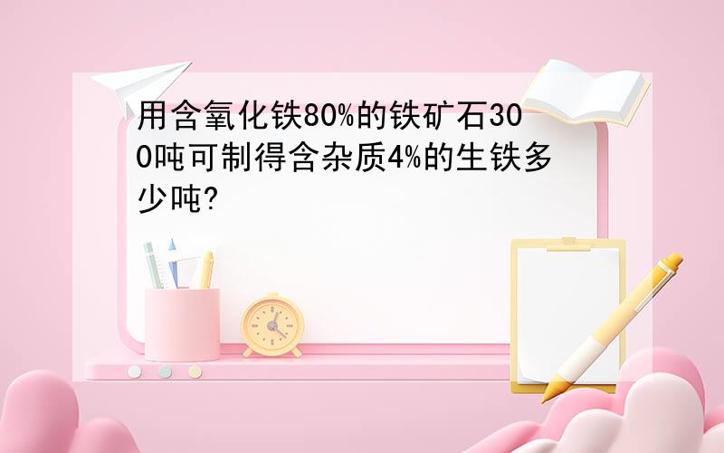 用含氧化铁80%的铁矿石300吨可制得含杂质4%的生铁多少吨?