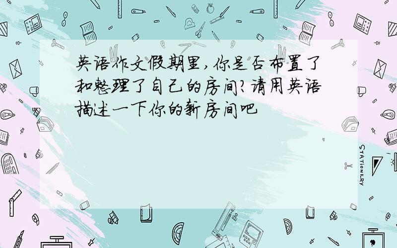 英语作文假期里,你是否布置了和整理了自己的房间?请用英语描述一下你的新房间吧