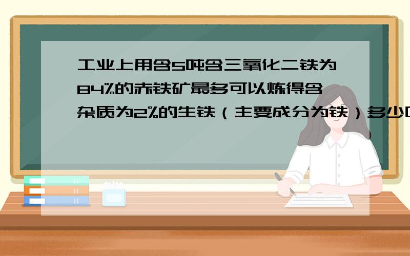 工业上用含5吨含三氧化二铁为84%的赤铁矿最多可以炼得含杂质为2%的生铁（主要成分为铁）多少吨?