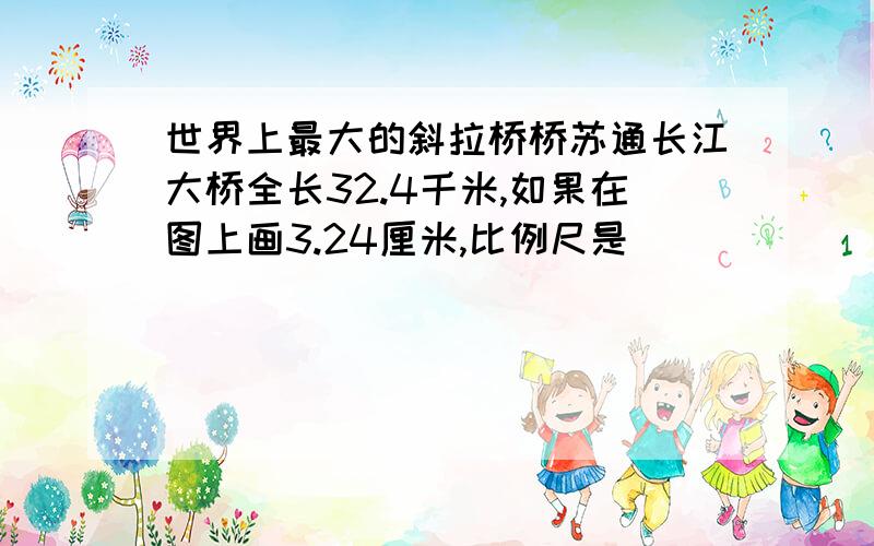 世界上最大的斜拉桥桥苏通长江大桥全长32.4千米,如果在图上画3.24厘米,比例尺是（ ）