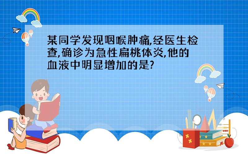 某同学发现咽喉肿痛,经医生检查,确诊为急性扁桃体炎,他的血液中明显增加的是?