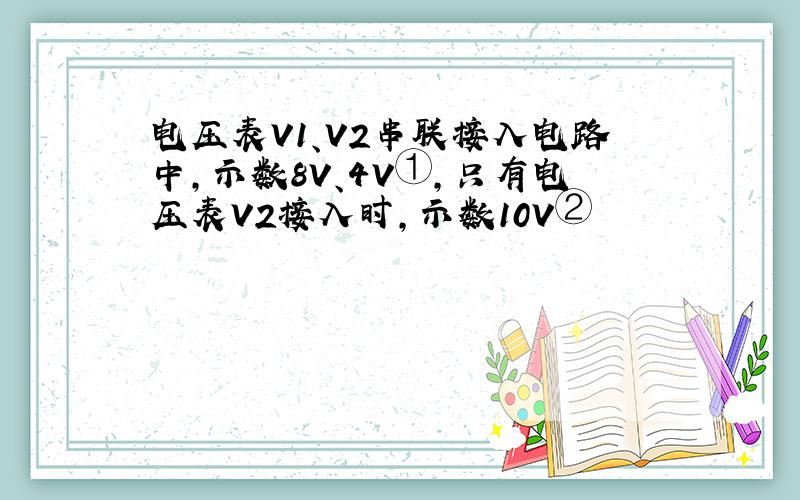 电压表V1、V2串联接入电路中,示数8V、4V①,只有电压表V2接入时,示数10V②