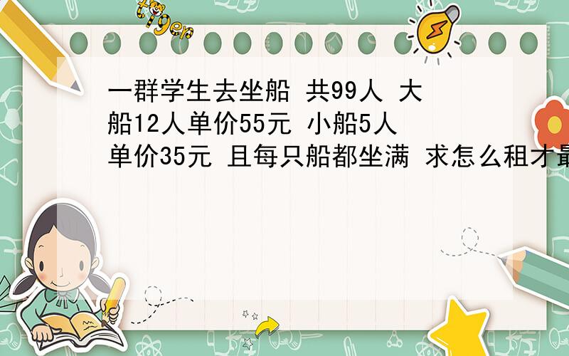 一群学生去坐船 共99人 大船12人单价55元 小船5人单价35元 且每只船都坐满 求怎么租才最合算?