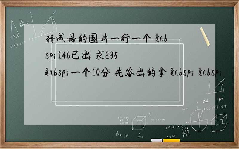 猜成语的图片一行一个  146已出 求235  一个10分 先答出的拿    