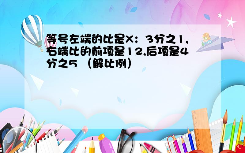 等号左端的比是X：3分之1,右端比的前项是12,后项是4分之5 （解比例）