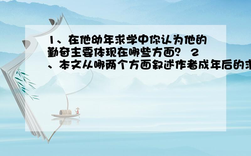 1、在他幼年求学中你认为他的勤奋主要体现在哪些方面？ 2、本文从哪两个方面叙述作者成年后的求师之难？ 3、文章第二段主要