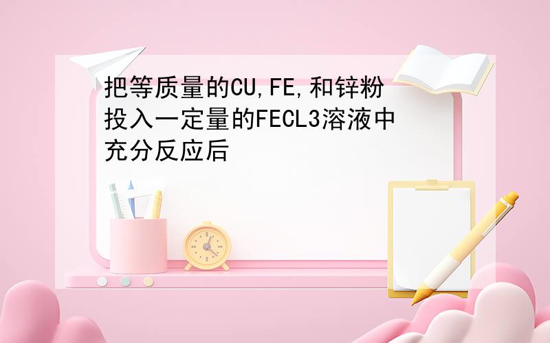 把等质量的CU,FE,和锌粉投入一定量的FECL3溶液中充分反应后