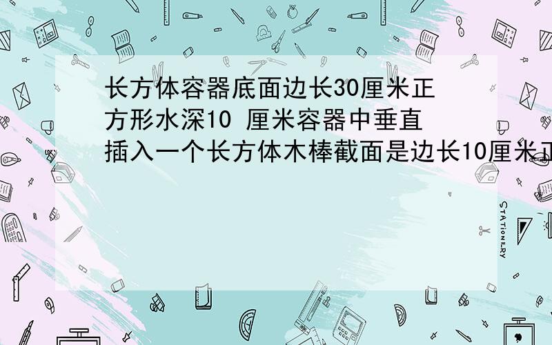 长方体容器底面边长30厘米正方形水深10 厘米容器中垂直插入一个长方体木棒截面是边长10厘米正方形木棒