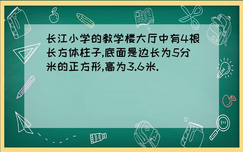 长江小学的教学楼大厅中有4根长方体柱子,底面是边长为5分米的正方形,高为3.6米.