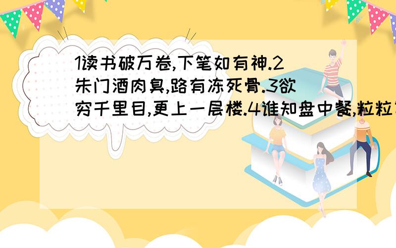 1读书破万卷,下笔如有神.2朱门酒肉臭,路有冻死骨.3欲穷千里目,更上一层楼.4谁知盘中餐,粒粒皆辛苦