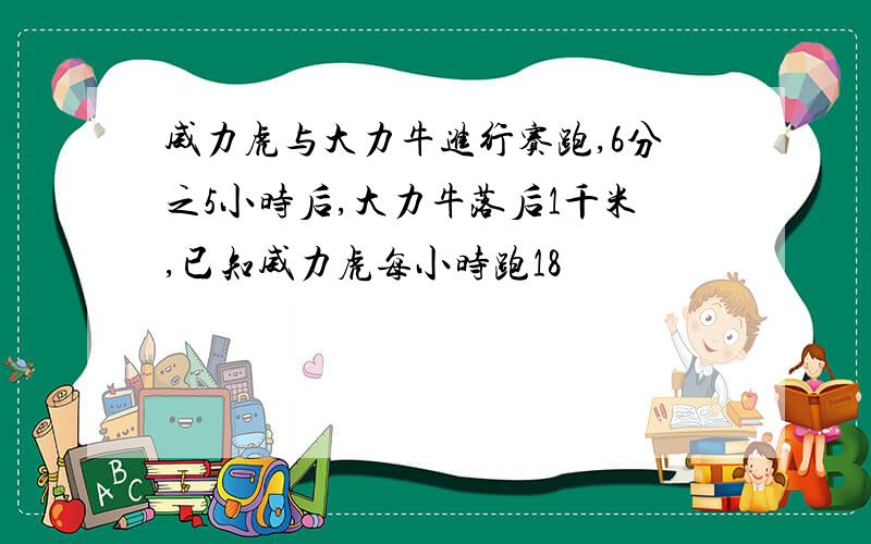 威力虎与大力牛进行赛跑,6分之5小时后,大力牛落后1千米,已知威力虎每小时跑18