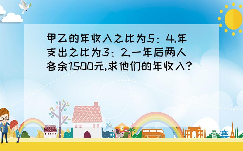 甲乙的年收入之比为5：4,年支出之比为3：2.一年后两人各余1500元,求他们的年收入?