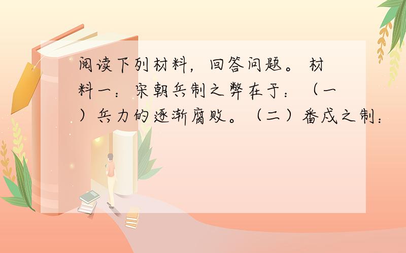 阅读下列材料，回答问题。 材料一：宋朝兵制之弊在于：（一）兵力的逐渐腐败。（二）番戍之制：（甲）兵不知将，将不知兵，既不