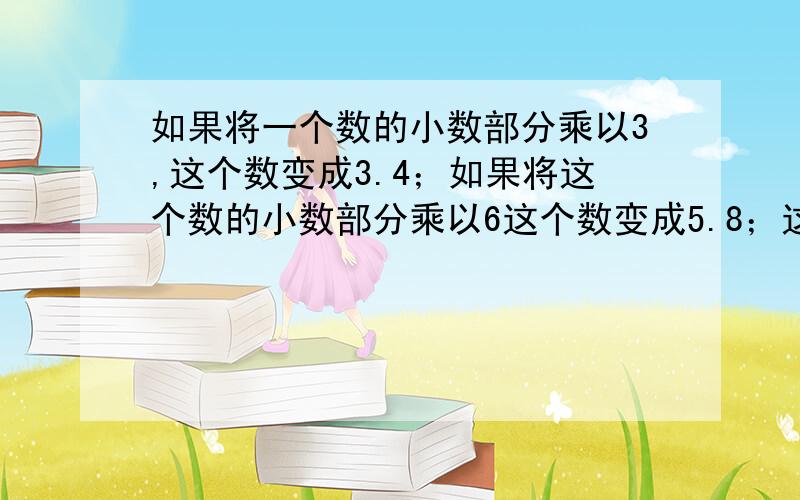 如果将一个数的小数部分乘以3,这个数变成3.4；如果将这个数的小数部分乘以6这个数变成5.8；这个数原来是多少