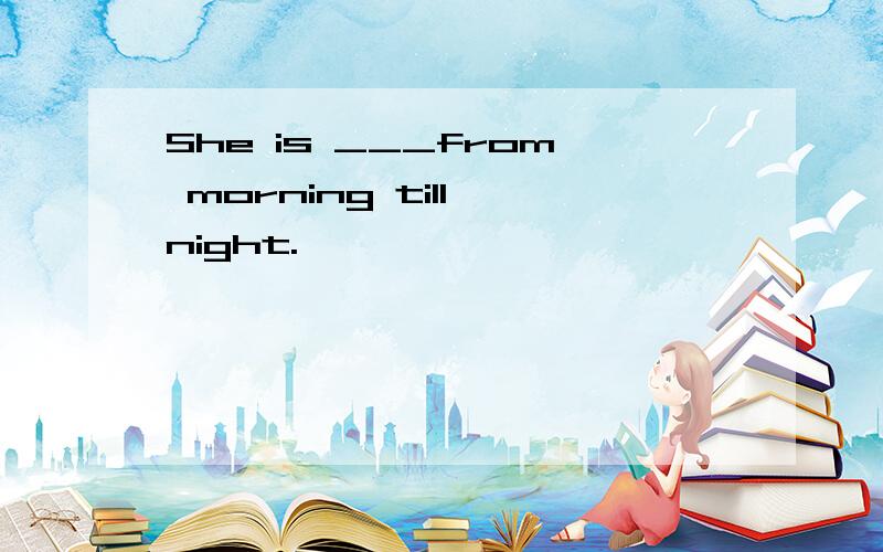 She is ___from morning till night.