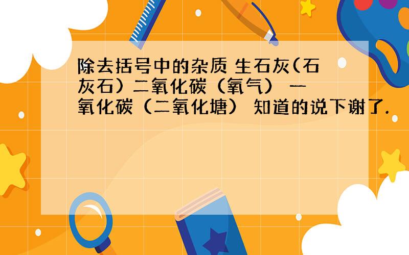 除去括号中的杂质 生石灰(石灰石) 二氧化碳（氧气） 一氧化碳（二氧化塘） 知道的说下谢了.