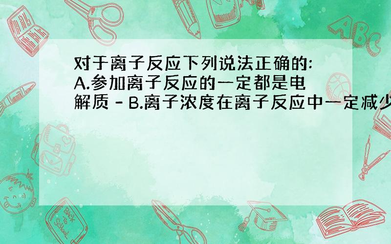 对于离子反应下列说法正确的:A.参加离子反应的一定都是电解质 - B.离子浓度在离子反应中一定减少 C.离子反应不能在固