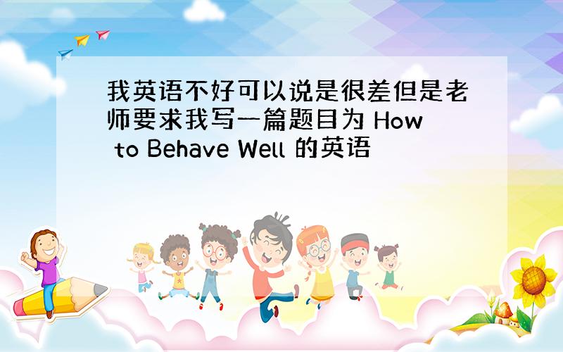 我英语不好可以说是很差但是老师要求我写一篇题目为 How to Behave Well 的英语