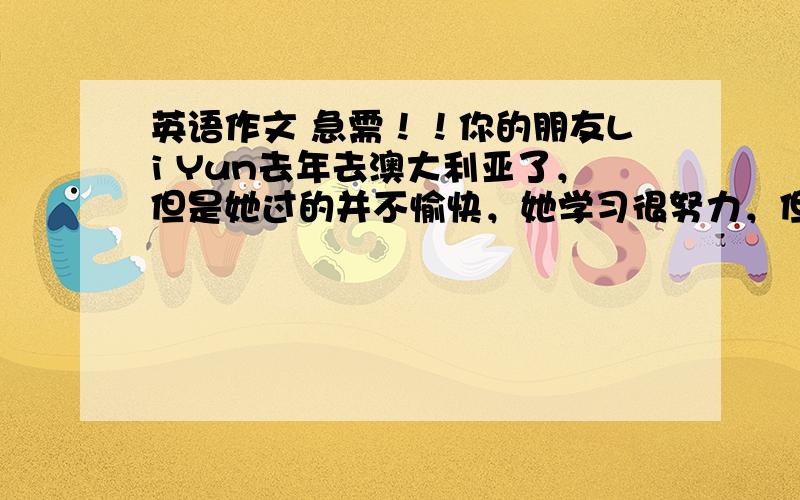 英语作文 急需！！你的朋友Li Yun去年去澳大利亚了，但是她过的并不愉快，她学习很努力，但是英语不好，她很孤单，现在她