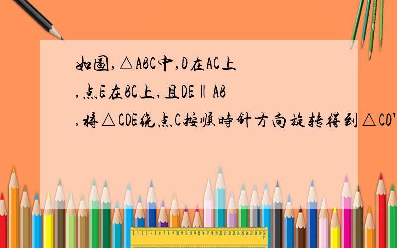 如图,△ABC中,D在AC上,点E在BC上,且DE‖AB,将△CDE绕点C按顺时针方向旋转得到△CD'E'（使∠BCE'