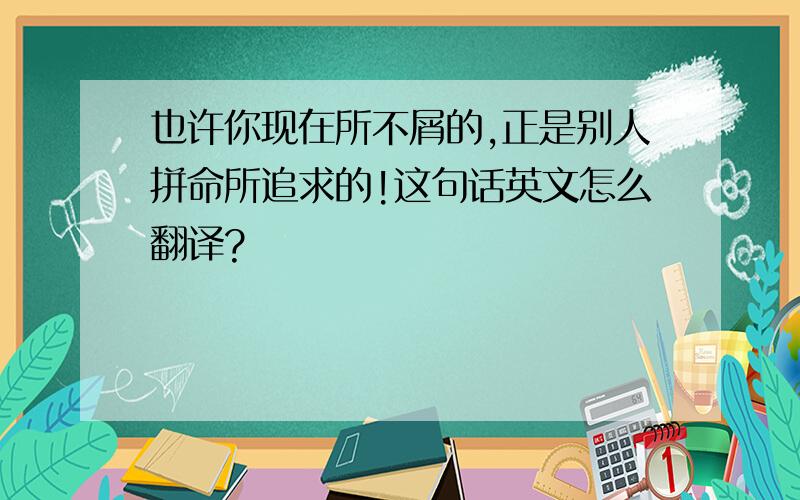 也许你现在所不屑的,正是别人拼命所追求的!这句话英文怎么翻译?