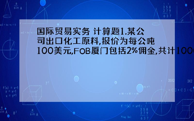 国际贸易实务 计算题1.某公司出口化工原料,报价为每公吨100美元,FOB厦门包括2%佣金,共计1000吨,请计算该商品