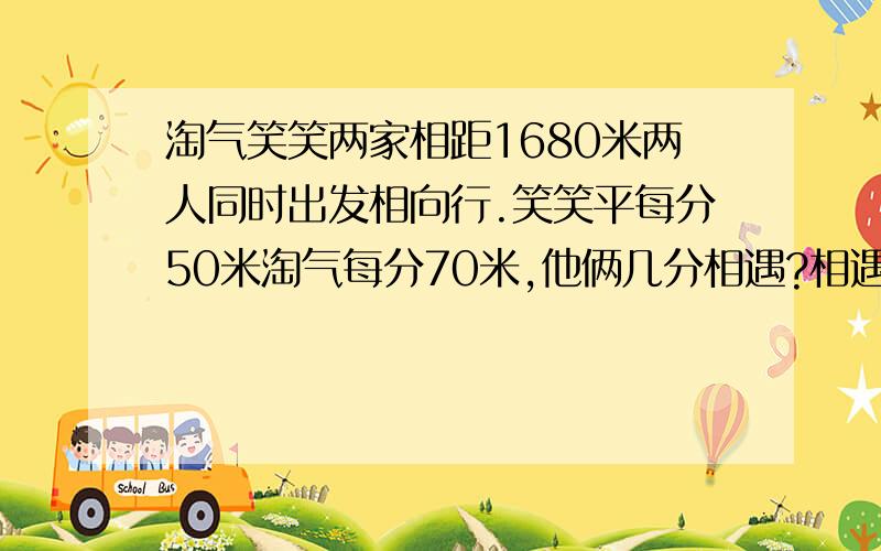 淘气笑笑两家相距1680米两人同时出发相向行.笑笑平每分50米淘气每分70米,他俩几分相遇?相遇时笑笑走几米