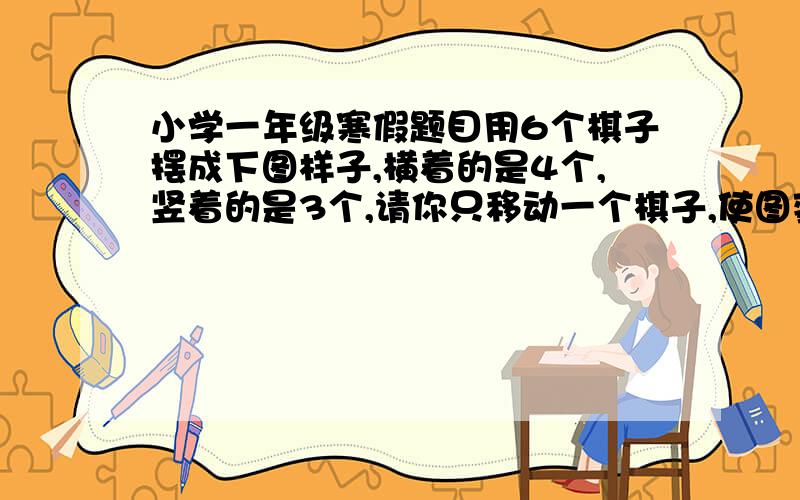 小学一年级寒假题目用6个棋子摆成下图样子,横着的是4个,竖着的是3个,请你只移动一个棋子,使图变成横着和竖着都是4个棋子