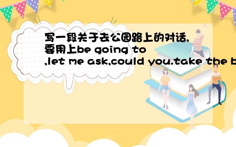 写一段关于去公园路上的对话,要用上be going to,let me ask,could you.take the b