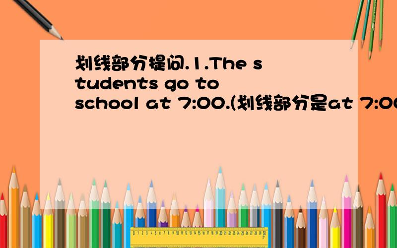 划线部分提问.1.The students go to school at 7:00.(划线部分是at 7:00）2.T