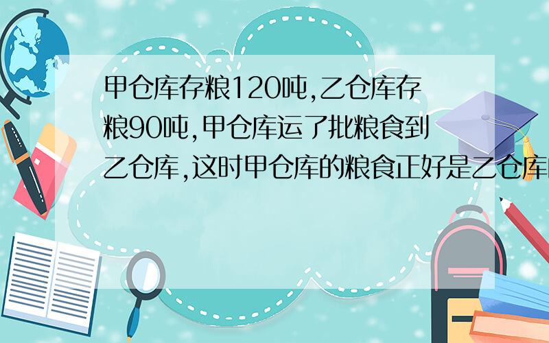 甲仓库存粮120吨,乙仓库存粮90吨,甲仓库运了批粮食到乙仓库,这时甲仓库的粮食正好是乙仓库的四分之三.