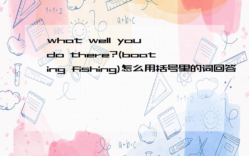 what well you do there?(boating fishing)怎么用括号里的词回答